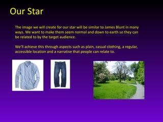 Our Star 
The image we will create for our star will be similar to James Blunt in many 
ways. We want to make them seem normal and down to earth so they can 
be related to by the target audience. 
We’ll achieve this through aspects such as plain, casual clothing, a regular, 
accessible location and a narrative that people can relate to. 
