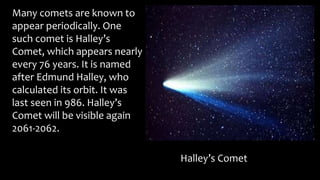 Many comets are known to
appear periodically. One
such comet is Halley’s
Comet, which appears nearly
every 76 years. It is named
after Edmund Halley, who
calculated its orbit. It was
last seen in 986. Halley’s
Comet will be visible again
2061-2062.
Halley’s Comet
 