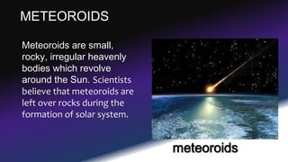 METEOROIDS
Meteoroids are small,
rocky, irregular heavenly
bodies which revolve
around the Sun. Scientists
believe that meteoroids are
left over rocks during the
formation of solar system.
meteoroids
 