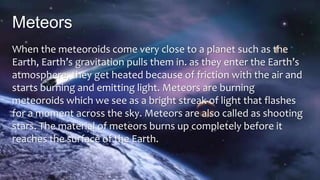 Meteors
When the meteoroids come very close to a planet such as the
Earth, Earth’s gravitation pulls them in. as they enter the Earth’s
atmosphere, they get heated because of friction with the air and
starts burning and emitting light. Meteors are burning
meteoroids which we see as a bright streak of light that flashes
for a moment across the sky. Meteors are also called as shooting
stars. The material of meteors burns up completely before it
reaches the surface of the Earth.
 