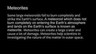 Meteorites
Some large meteoroids fail to burn completely and
strike the Earth’s surface. A meteoroid which does not
burn completely on entering the Earth’s atmosphere
and lands on the Earth’s surface is known as
meteorite. Meteorites can create a large crater and
cause a lot of damage. Meteorites help scientists in
investigating the nature of the matter in outer space.
 