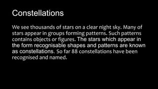 Constellations
We see thousands of stars on a clear night sky. Many of
stars appear in groups forming patterns. Such patterns
contains objects or figures. The stars which appear in
the form recognisable shapes and patterns are known
as constellations. So far 88 constellations have been
recognised and named.
 