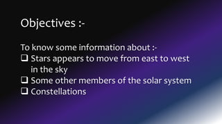 Objectives :-
To know some information about :-
 Stars appears to move from east to west
in the sky
 Some other members of the solar system
 Constellations
 