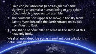 1. Each constellation has been assigned a name
signifying an animal, a human being or any other
object which it appears to resemble.
2. The constellations appear to move in the sky from
East to West because the Earth rotates on its axis
from West to East.
3. The shape of constellation remains the same of this
heavenly body.
We shall now describe some important constellations in
detail, one by one.
 