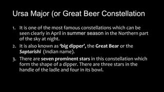 Ursa Major (or Great Beer Constellation
1. It is one of the most famous constellations which can be
seen clearly in April in summer season in the Northern part
of the sky at night.
2. It is also known as ‘big dipper’, the Great Bear or the
Saptarishi (Indian name).
3. There are seven prominent stars in this constellation which
form the shape of a dipper. There are three stars in the
handle of the ladle and four in its bowl.
 