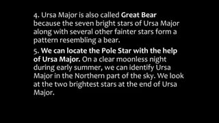 4. Ursa Major is also called Great Bear
because the seven bright stars of Ursa Major
along with several other fainter stars form a
pattern resembling a bear.
5. We can locate the Pole Star with the help
of Ursa Major. On a clear moonless night
during early summer, we can identify Ursa
Major in the Northern part of the sky. We look
at the two brightest stars at the end of Ursa
Major.
 