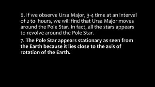 6. If we observe Ursa Major, 3-4 time at an interval
of 2 to hours, we will find that Ursa Major moves
around the Pole Star. In fact, all the stars appears
to revolve around the Pole Star.
7. The Pole Star appears stationary as seen from
the Earth because it lies close to the axis of
rotation of the Earth.
 