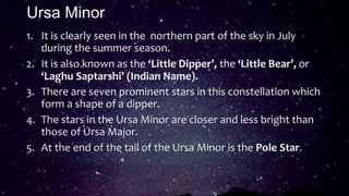 Ursa Minor
1. It is clearly seen in the northern part of the sky in July
during the summer season.
2. It is also known as the ‘Little Dipper’, the ‘Little Bear’, or
‘Laghu Saptarshi’ (Indian Name).
3. There are seven prominent stars in this constellation which
form a shape of a dipper.
4. The stars in the Ursa Minor are closer and less bright than
those of Ursa Major.
5. At the end of the tail of the Ursa Minor is the Pole Star.
 
