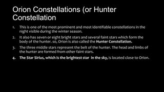 Orion Constellations (or Hunter
Constellation
1. This is one of the most prominent and most identifiable constellations in the
night visible during the winter season.
2. It also has seven or eight bright stars and several faint stars which form the
body of the hunter. so, Orion is also called the Hunter Constellation.
3. The three middle stars represent the belt of the hunter. The head and limbs of
the hunter are formed from other faint stars.
4. The Star Sirius, which is the brightest star in the sky, is located close to Orion.
 