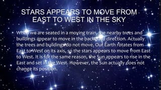 STARS APPEARS TO MOVE FROM
EAST TO WEST IN THE SKY
When we are seated in a moving train, the nearby trees and
buildings appear to move in the backward direction. Actually
the trees and buildings do not move. Our Earth rotates from
East to West on its axis, so the stars appears to move from East
to West. It is for the same reason, the Sun appears to rise in the
East and set in the West. However, the Sun actually does not
change its position.
 