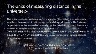 The units of measuring distance in the
universe :-
The distances in the universes are very large. ‘Kilometre’ is an extremely
small and inconvenient unit to express such large distances. The extremely
large distances between the heavenly bodies like the stars and planets are
expressed another unit known as light year.
One light year is the distance travelled by the light in one year (which is
equal to 9.46 × 1012 kilometres). We know the speed of light is 300,000
kilometres per second.
1 light year = 300,000 × 365 × 24 × 60 × 60 km
1 light year = 9.46 × 1012 kilometres
 