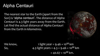 Alpha Centauri
The nearest star to the Earth (apart from the
Son) is ‘alpha centauri’. The distance of Alpha
Centauri is 4.3 light years away from the Earth.
Let find the actual distance of Alpha Centauri
from the Earth in kilometres.
We know,
So,
1 light year = 9.46 × 1012 km
4.3 light years = 4.3 × 9.46 × 1012 km
= 40.67 × 1012 km.
 
