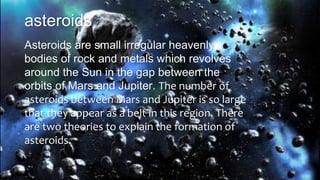 asteroids
Asteroids are small irregular heavenly
bodies of rock and metals which revolves
around the Sun in the gap between the
orbits of Mars and Jupiter. The number of
asteroids between Mars and Jupiter is so large
that they appear as a belt in this region. There
are two theories to explain the formation of
asteroids.
 