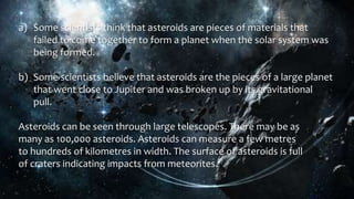 a) Some scientists think that asteroids are pieces of materials that
failed to come together to form a planet when the solar system was
being formed.
b) Some scientists believe that asteroids are the pieces of a large planet
that went close to Jupiter and was broken up by its gravitational
pull.
Asteroids can be seen through large telescopes. There may be as
many as 100,000 asteroids. Asteroids can measure a few metres
to hundreds of kilometres in width. The surface of asteroids is full
of craters indicating impacts from meteorites.
 