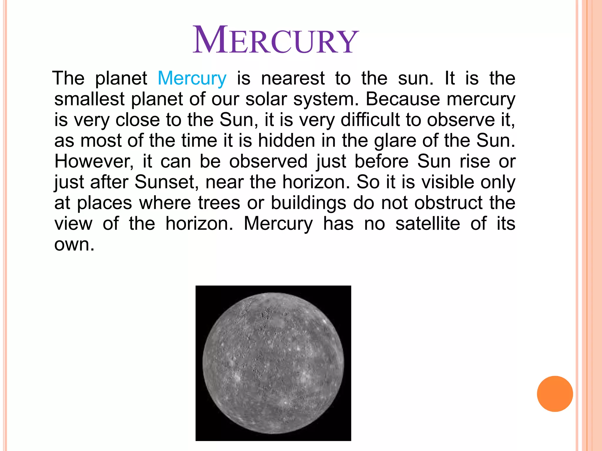 MERCURY
The planet Mercury is nearest to the sun. It is the
smallest planet of our solar system. Because mercury
is very close to the Sun, it is very difficult to observe it,
as most of the time it is hidden in the glare of the Sun.
However, it can be observed just before Sun rise or
just after Sunset, near the horizon. So it is visible only
at places where trees or buildings do not obstruct the
view of the horizon. Mercury has no satellite of its
own.
 