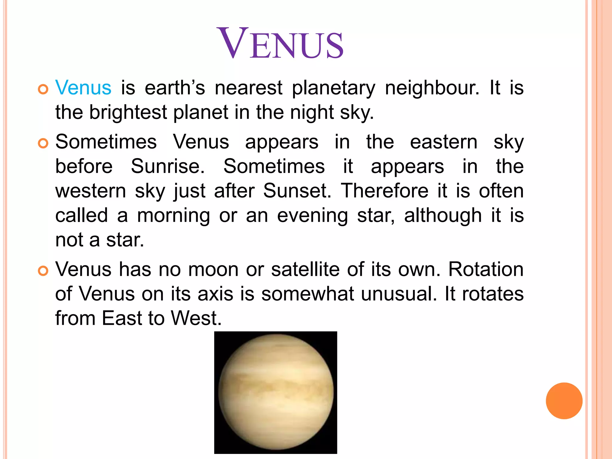 VENUS
 Venus is earth’s nearest planetary neighbour. It is
the brightest planet in the night sky.
 Sometimes Venus appears in the eastern sky
before Sunrise. Sometimes it appears in the
western sky just after Sunset. Therefore it is often
called a morning or an evening star, although it is
not a star.
 Venus has no moon or satellite of its own. Rotation
of Venus on its axis is somewhat unusual. It rotates
from East to West.
 