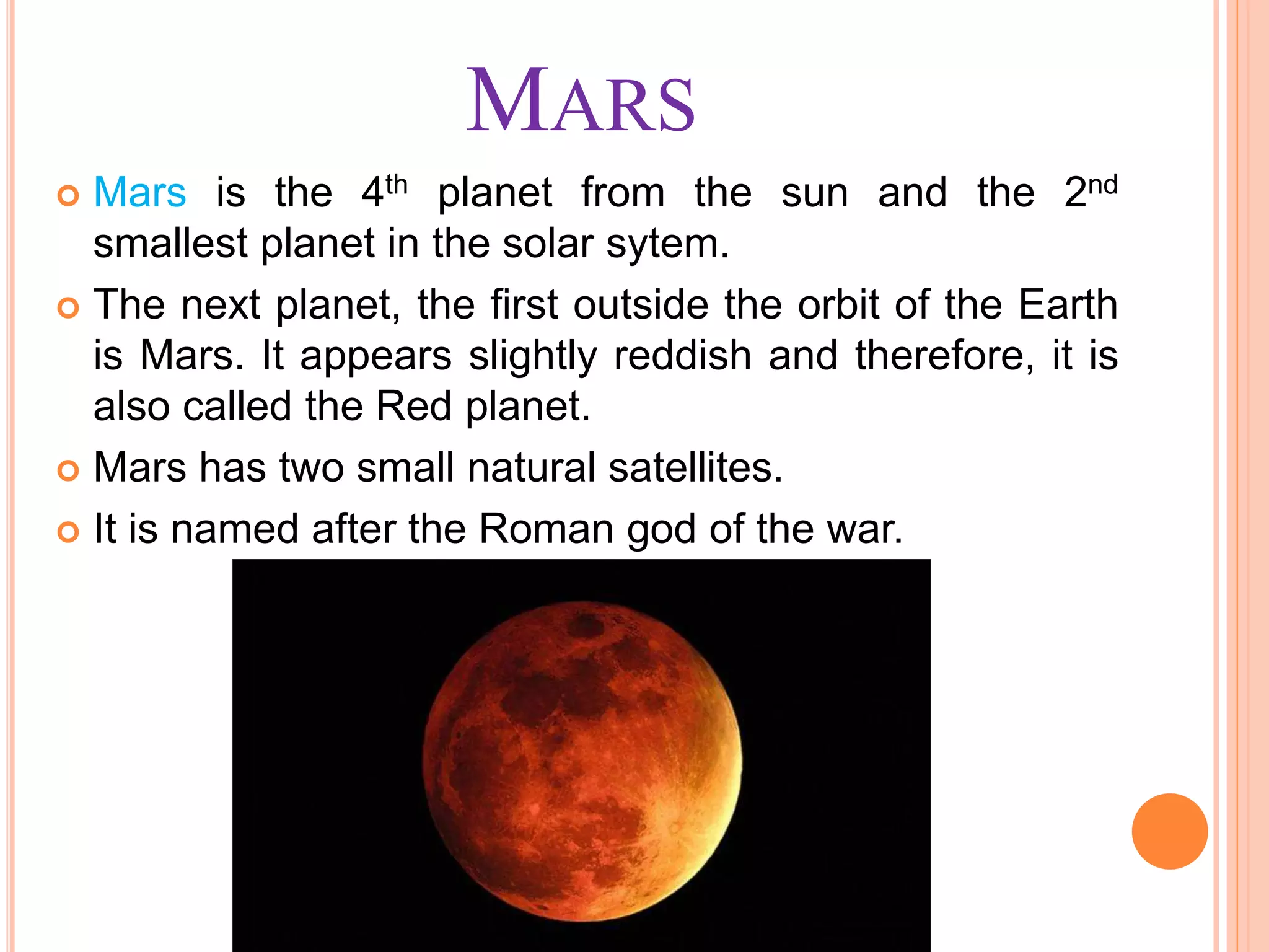 MARS
 Mars is the 4th planet from the sun and the 2nd
smallest planet in the solar sytem.
 The next planet, the first outside the orbit of the Earth
is Mars. It appears slightly reddish and therefore, it is
also called the Red planet.
 Mars has two small natural satellites.
 It is named after the Roman god of the war.
 