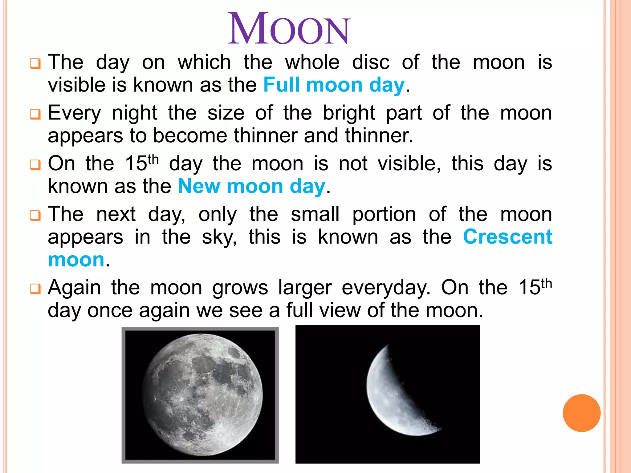 MOON
 The day on which the whole disc of the moon is
visible is known as the Full moon day.
 Every night the size of the bright part of the moon
appears to become thinner and thinner.
 On the 15th day the moon is not visible, this day is
known as the New moon day.
 The next day, only the small portion of the moon
appears in the sky, this is known as the Crescent
moon.
 Again the moon grows larger everyday. On the 15th
day once again we see a full view of the moon.
 