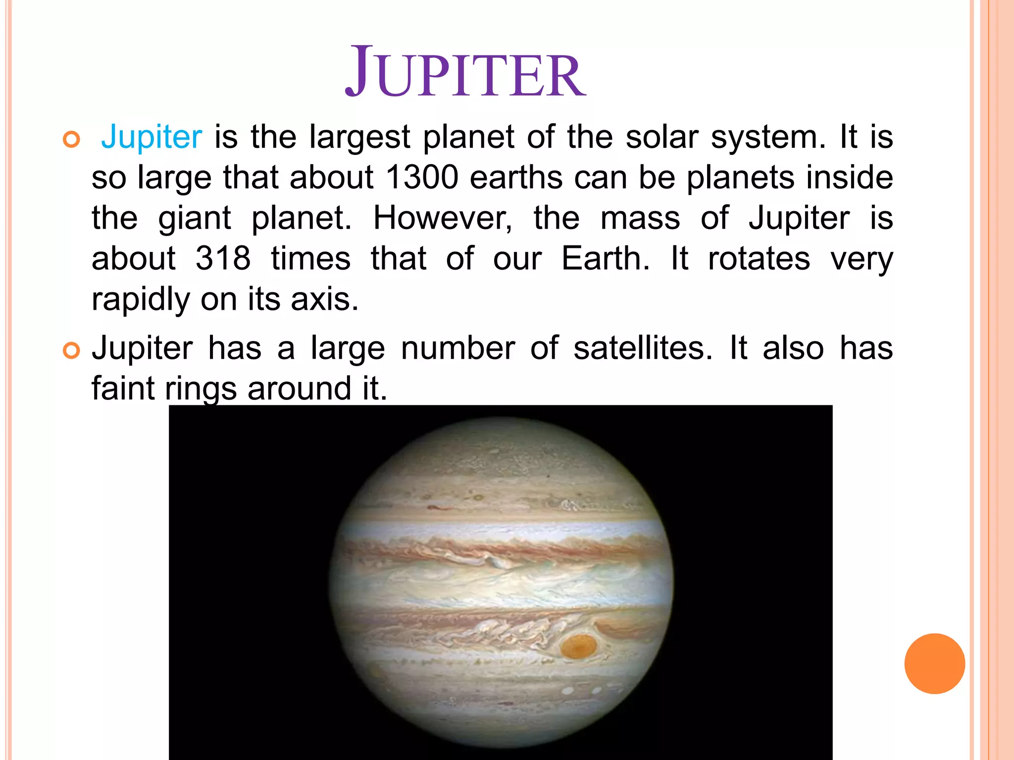 JUPITER
 Jupiter is the largest planet of the solar system. It is
so large that about 1300 earths can be planets inside
the giant planet. However, the mass of Jupiter is
about 318 times that of our Earth. It rotates very
rapidly on its axis.
 Jupiter has a large number of satellites. It also has
faint rings around it.
 