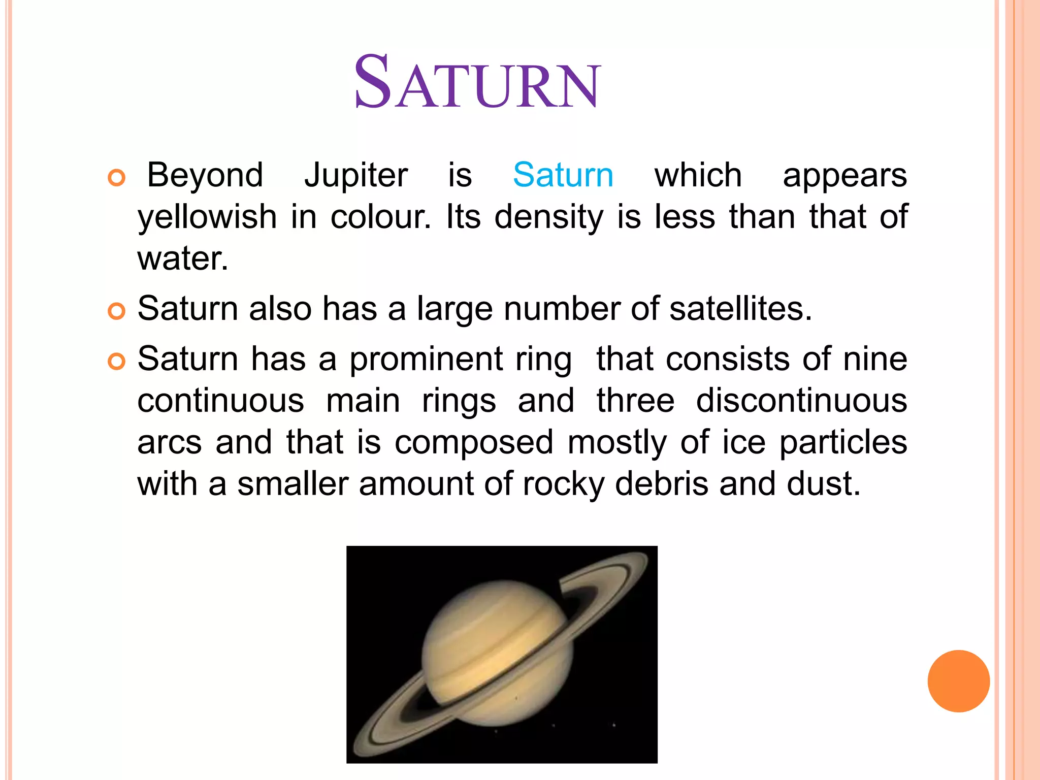 SATURN
 Beyond Jupiter is Saturn which appears
yellowish in colour. Its density is less than that of
water.
 Saturn also has a large number of satellites.
 Saturn has a prominent ring that consists of nine
continuous main rings and three discontinuous
arcs and that is composed mostly of ice particles
with a smaller amount of rocky debris and dust.
 