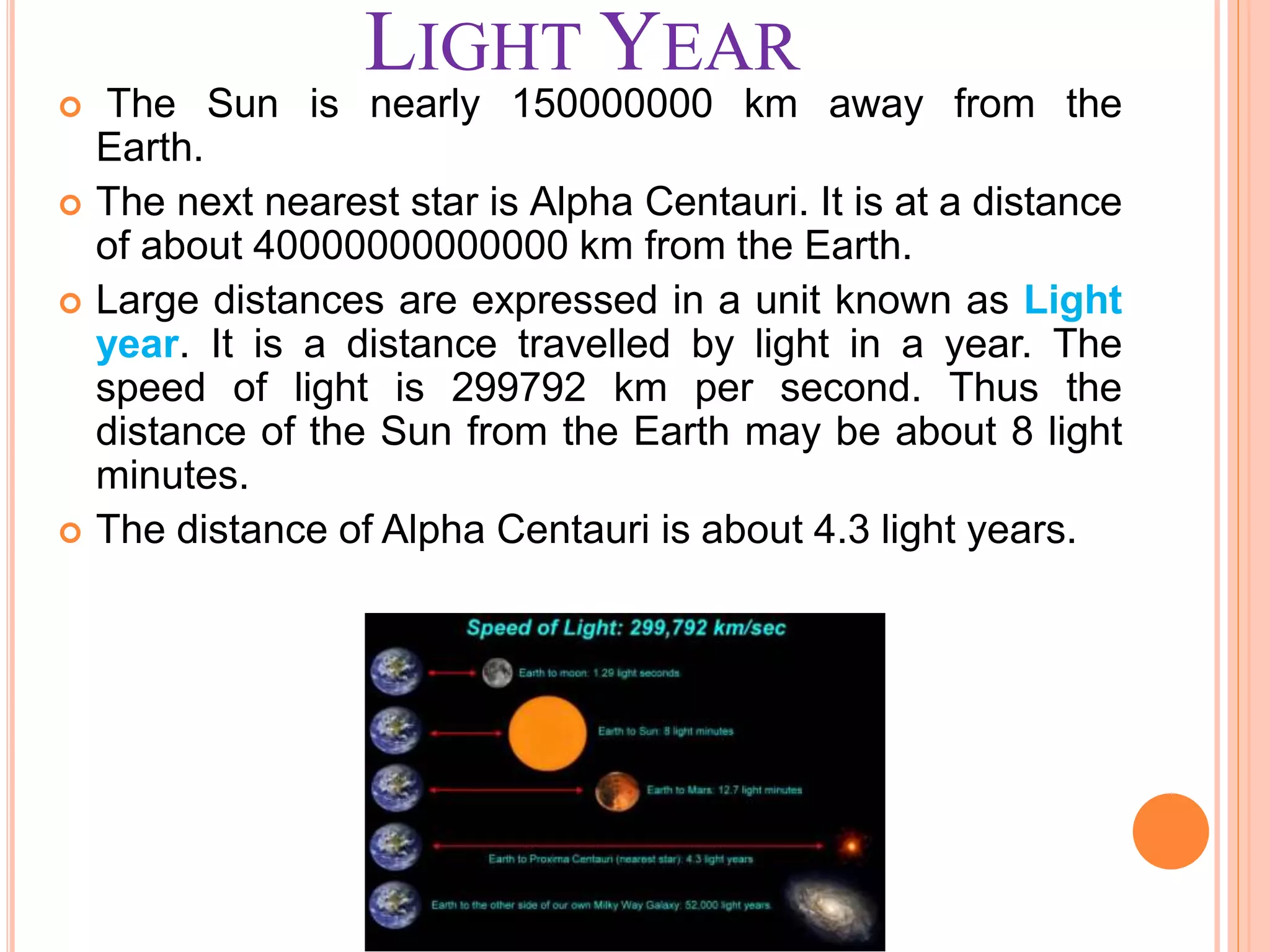 LIGHT YEAR
 The Sun is nearly 150000000 km away from the
Earth.
 The next nearest star is Alpha Centauri. It is at a distance
of about 40000000000000 km from the Earth.
 Large distances are expressed in a unit known as Light
year. It is a distance travelled by light in a year. The
speed of light is 299792 km per second. Thus the
distance of the Sun from the Earth may be about 8 light
minutes.
 The distance of Alpha Centauri is about 4.3 light years.
 