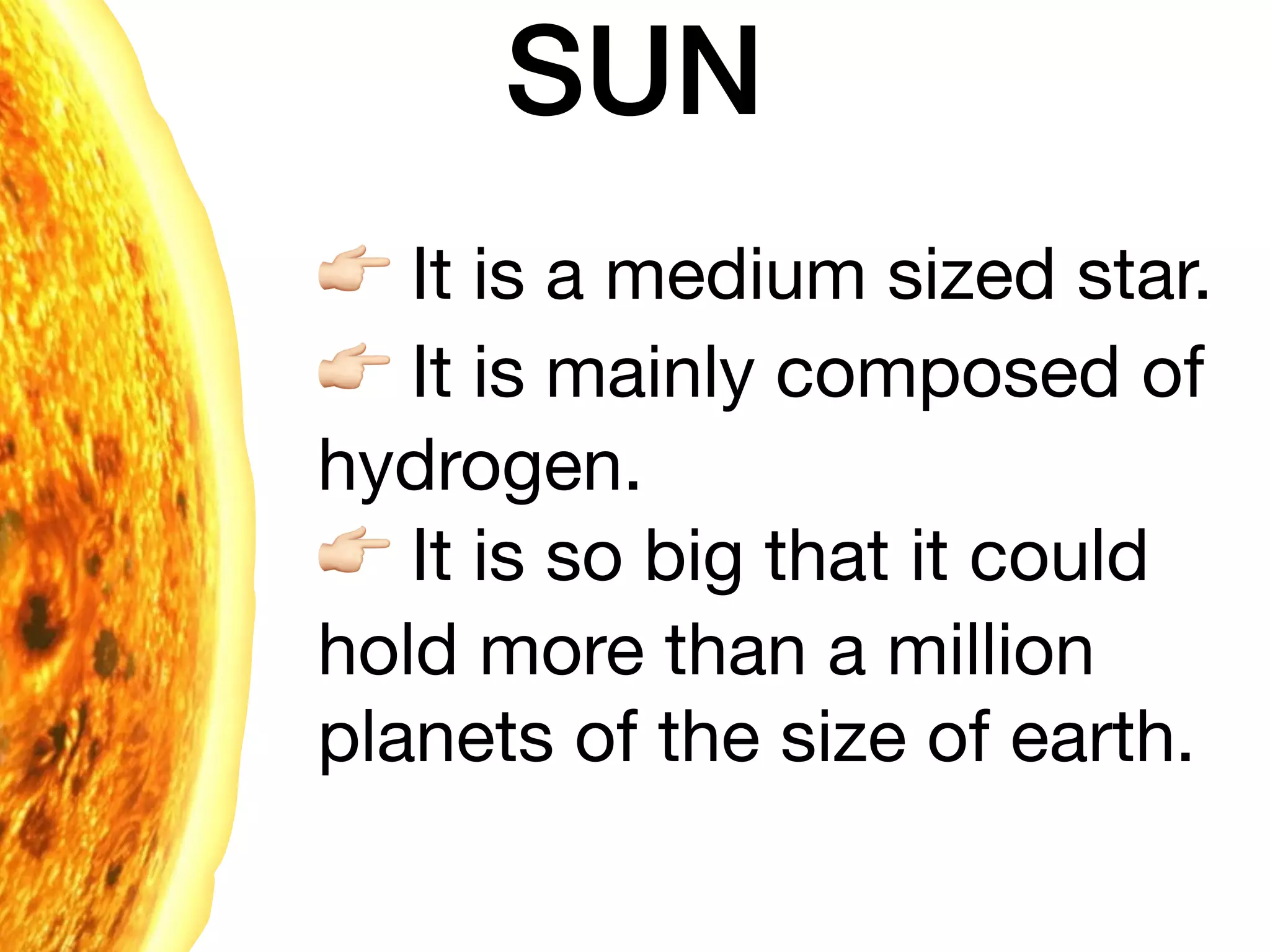 SUN
% It is a medium sized star.

% It is mainly composed of
hydrogen.

% It is so big that it could
hold more than a million
planets of the size of earth.

 
