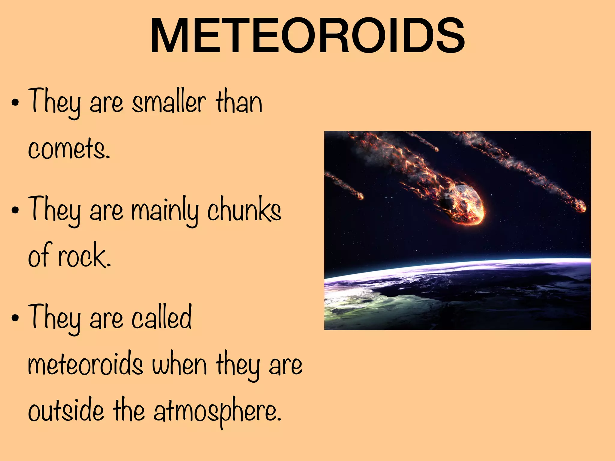 METEOROIDS
• They are smaller than
comets.
• They are mainly chunks
of rock.
• They are called
meteoroids when they are
outside the atmosphere.
 