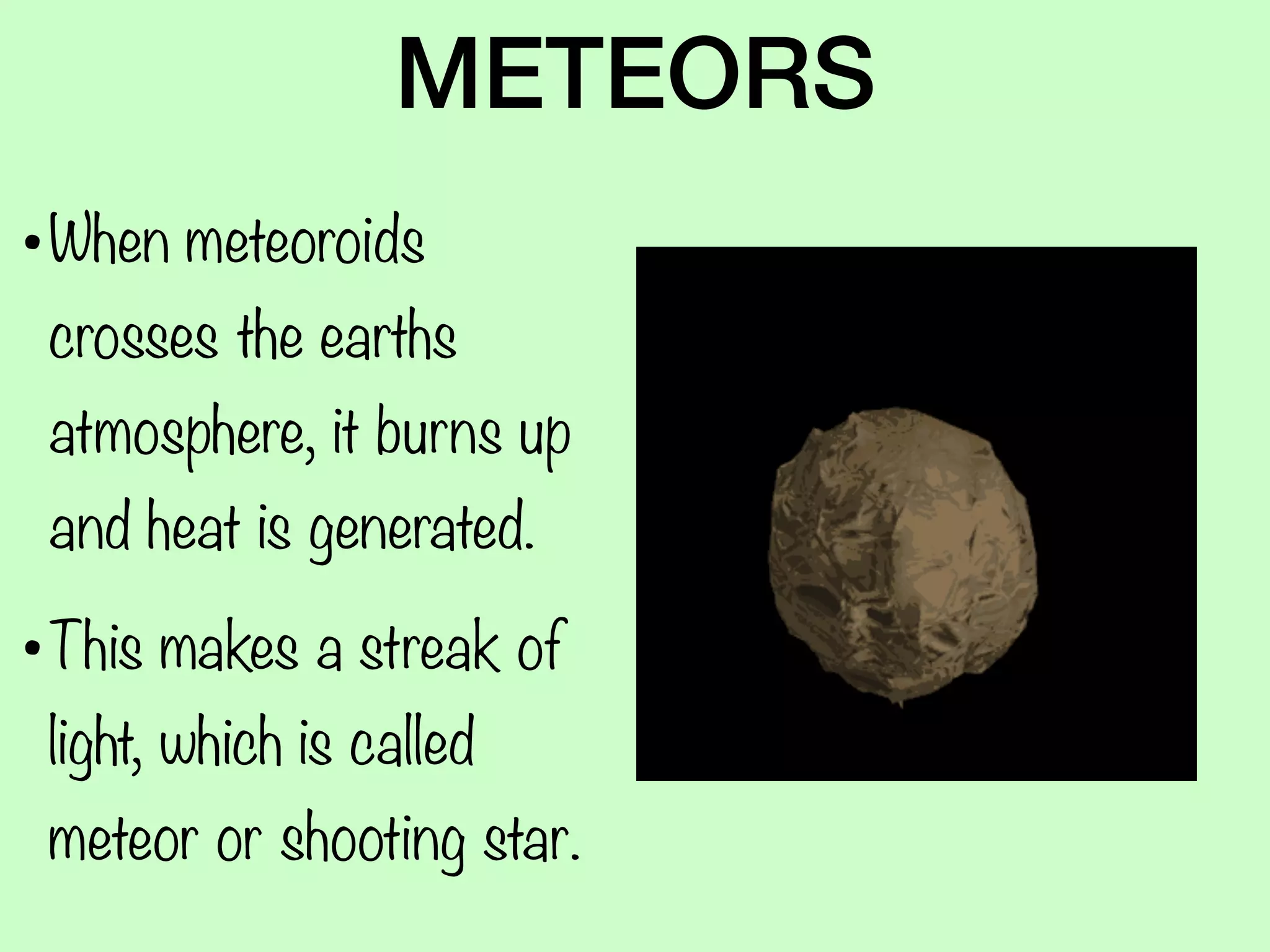 METEORS
•When meteoroids
crosses the earths
atmosphere, it burns up
and heat is generated.
•This makes a streak of
light, which is called
meteor or shooting star.
 