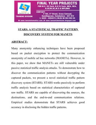 STARS: A STATISTICAL TRAFFIC PATTERN 
DISCOVERY SYSTEM FOR MANETS 
ABSTRACT: 
Many anonymity enhancing techniques have been proposed 
based on packet encryption to protect the communication 
anonymity of mobile ad hoc networks (MANETs). However, in 
this paper, we show that MANETs are still vulnerable under 
passive statistical traffic analysis attacks. To demonstrate how to 
discover the communication patterns without decrypting the 
captured packets, we present a novel statistical traffic pattern 
discovery system (STARS). STARS works passively to perform 
traffic analysis based on statistical characteristics of captured 
raw traffic. STARS are capable of discovering the sources, the 
destinations, and the end-to-end communication relations. 
Empirical studies demonstrate that STARS achieves good 
accuracy in disclosing the hidden traffic patterns. 
 