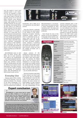one, but results in much more
channels saved in your receiv-
er’s list. For example, on Astra
1 at 19.2 East the regular auto-
matic search takes 4 minutes 18
seconds, saving 573 TV and 315
Radio channels, while Network
search, taking just one minute
longer, adds another 53 TV and
28 Radio channels. On less popu-            transponder, and it takes up to      EPG presentation is – it’s not pos-     correctly displayed both in the
lar satellites, like Eutelsat W4 at         1.5-2 seconds for the next PayTV     sible to see at the same time what      Channel List and in EPG. However,
36 East, there is no visible dif-           channel.                             is being broadcasted by other           with channel names transmitted
ference between the two search                                                   channels as well – the classic grid     in a font different from Latin, it
modes. Both bring 74 TV and 3                 Once the channel is selected,      presentation would still be more        would not be possible to use the
Radio channels in 2 minutes 12              an information bar would appear      preferable.                             “FN” function to quickly locate
seconds. It is quite fast, but if           in the bottom of the screen.                                                 channels in a long list. Renaming
you’re looking for some particular          Selecting encrypted channels,           Even though the menu of the          them in the “Edit” mode is also
channel, it might not be in the ﬁnal        conditional access system of         receiver can be only displayed in       unfortunately impossible, while in
list. Even though we upgraded the           which is understood by the uni-      5 languages at the moment, spe-         the Channel List mode only Latin
ﬁrmware shortly before perform-             versal smart card slot of SR-        cial characters (like Russian) are      letters can be used.
ing the above described tests,              X2500CUCI would also display
some important transponders
were missing on both satellites.
                                            the used encryption systems’
                                            names. However, if something
                                                                                    TECHNIC               Manufacturer             STAR SAT,PO Box 42291,
                                                                                                                                   Dubai,United Arab Emirates
                                                                                          DATA
And, traditionally, the only way            more exotic, like Z-crypt is used,                            Website                  http://www.star-sat.com
out is to use the good old Manual           the receiver will just say “Scram-                            E-mail                   starsat @emirates.net.ae
Search, which can be easily done            bled Channel”, unless you have
                                                                                                          Fax                      +971-4-2287765
thanks to always-up-to-date Sat-            the needed CI-module and a
                                                                                                          Model                    SR-X2500CUCI
coDX chart.                                 smartcard for it.
                                                                                                          Function                 Digital Satellite Receiver with
                                                                                                                                   2 CI slots and an universal
   SR-X2500CUCI locks to both                  Actual    versions    of    SR-
                                                                                                                                   integrated module
SCPC and MCPC carriers ﬂaw-                 X2500CUCI ﬁrmware have a lot of
                                                                                                          Channel Memory           4000
lessly, and its tuner sensitivity           nice features, which both DXers
also needs to be complimented               and regular users would appre-                                Symbol rate              2 – 42 Ms/s

– such linearly polarized channels,         ciate. For example, the fastest                               DiSEqC                   1.0/1.2/1.3/USALS
as Lider TV and 2M from Eutelsat            way to ﬁnd the channel you’re                                 0/12V Output             Yes
Sesat were perfectly received,              interested in is no longer brows-                             Scart Connectors         2
while for 36 East position we used          ing through your endless channel                              Video/Audio Output       Yes, RCA
an LNB set up to receive circular           list. Simply click the “FN” button
                                                                                                          Digital Audio Output     No
polarizations. Two other receivers          on the remote control and enter
                                                                                                          Color System             PAL/NTSC
in our lab were unable to receive           the ﬁrst letters of that channel’s
them because of insufﬁcient                 name. Two more clicks and voila                               S-VHS Output             No

signal, while SR-X2500CUCI per-             – you are already watching it.                                Modulator                Yes
fectly locked to both carriers.                                                                           C/Ku-band Compatible Yes
                                               Electronic Program Guide (EPG)                             SCPC Compatible          Yes

  Everyday Use                              is fast, however, you have to get
                                            used to the way it’s presented
                                                                                                          EPG                      Yes
                                                                                                          Teletext                 Yes
   Zapping speed differs notably,           in SR-X2500CUCI. Once the EPG
                                                                                                          USB 2.0 Connection       No
from 0.3-0.5 seconds, if you are            button on the remote control is
switching between the channels              pressed, the same channel list                                Power Supply             90-250 V, 50/60 Hz

of the same transponder, 0.7-1              would appear, as after pressing                               Power Consumption        Max. 30 W
second, if you are selecting the            “OK”, but with different options.
next FTA channel from a different           The main disadvantage of such


         Expert conclusion
    +
    SR-X2500CUCI is a good choice both for regular
  users and DXers. Presence of 2 CI slots plus an
  universal smart card slot means great ﬂexibility for
  the fans of PayTV reception. DiSEqC, USALS support
  and 0/12V output make multi-satellite reception                                     Channel List                               Automatic Channel Search
                                                                   Nickolas
  easy. Nice features, like the “FN” function, make the        Ovsyadovsky
  operation of this receiver even more pleasant.               TELE-satellite
                                                                 Test Center

    -
                                                                   Hungary


     It would be nice to have digital audio and S-Video outputs. Majority of
  users would still prefer to have the EPG presented as a grid. Although
  letters other than Latin are supported, in some menus they are still
  not displayed correctly. And unfortunately, the recording timer is also
  missing in current ﬁrmware. Hopefully, such slight software minuses
  will be shortly ﬁxed in frequently appearing ﬁrmware updates.
                                                                                      Channel Searching                          Teletext


     TELE-satellite International — www.TELE-satellite.com
 