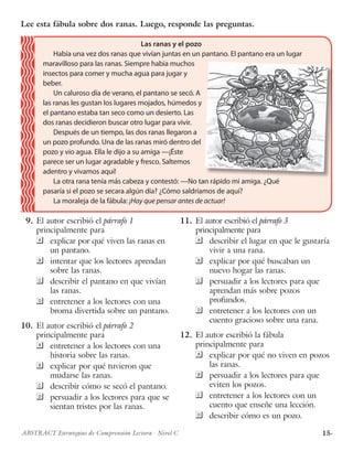 15·ABSTRACT Estrategias de Comprensión Lectora · Nivel C
	9.	El autor escribió el párrafo 1
principalmente para
	 explicar por qué viven las ranas en
un pantano.
 	 intentar que los lectores aprendan
sobre las ranas.
 	 describir el pantano en que vivían
las ranas.
	 entretener a los lectores con una
broma divertida sobre un pantano.
10.	 El autor escribió el párrafo 2
principalmente para
	 entretener a los lectores con una
historia sobre las ranas.
 	 explicar por qué tuvieron que
mudarse las ranas.
 	 describir cómo se secó el pantano.
	 persuadir a los lectores para que se
sientan tristes por las ranas.
11.	 El autor escribió el párrafo 3
principalmente para
	 describir el lugar en que le gustaría
vivir a una rana.
	 explicar por qué buscaban un
nuevo hogar las ranas.
	 persuadir a los lectores para que
aprendan más sobre pozos
profundos.
	 entretener a los lectores con un
cuento gracioso sobre una rana.
12.	 El autor escribió la fábula
principalmente para
	 explicar por qué no viven en pozos
las ranas.
 	 persuadir a los lectores para que
eviten los pozos.
 	 entretener a los lectores con un
cuento que enseñe una lección.
	 describir cómo es un pozo.
Lee esta fábula sobre dos ranas. Luego, responde las preguntas.
Las ranas y el pozo
Había una vez dos ranas que vivían juntas en un pantano. El pantano era un lugar
maravilloso para las ranas. Siempre había muchos
insectos para comer y mucha agua para jugar y
beber.
Un caluroso día de verano, el pantano se secó. A
las ranas les gustan los lugares mojados, húmedos y
el pantano estaba tan seco como un desierto. Las
dos ranas decidieron buscar otro lugar para vivir.
Después de un tiempo, las dos ranas llegaron a
un pozo profundo. Una de las ranas miró dentro del
pozo y vio agua. Ella le dijo a su amiga —¡Éste
parece ser un lugar agradable y fresco. Saltemos
adentro y vivamos aquí!
La otra rana tenía más cabeza y contestó: —No tan rápido mi amiga. ¿Qué
pasaría si el pozo se secara algún día? ¿Cómo saldríamos de aquí?
La moraleja de la fábula: ¡Hay que pensar antes de actuar!
 