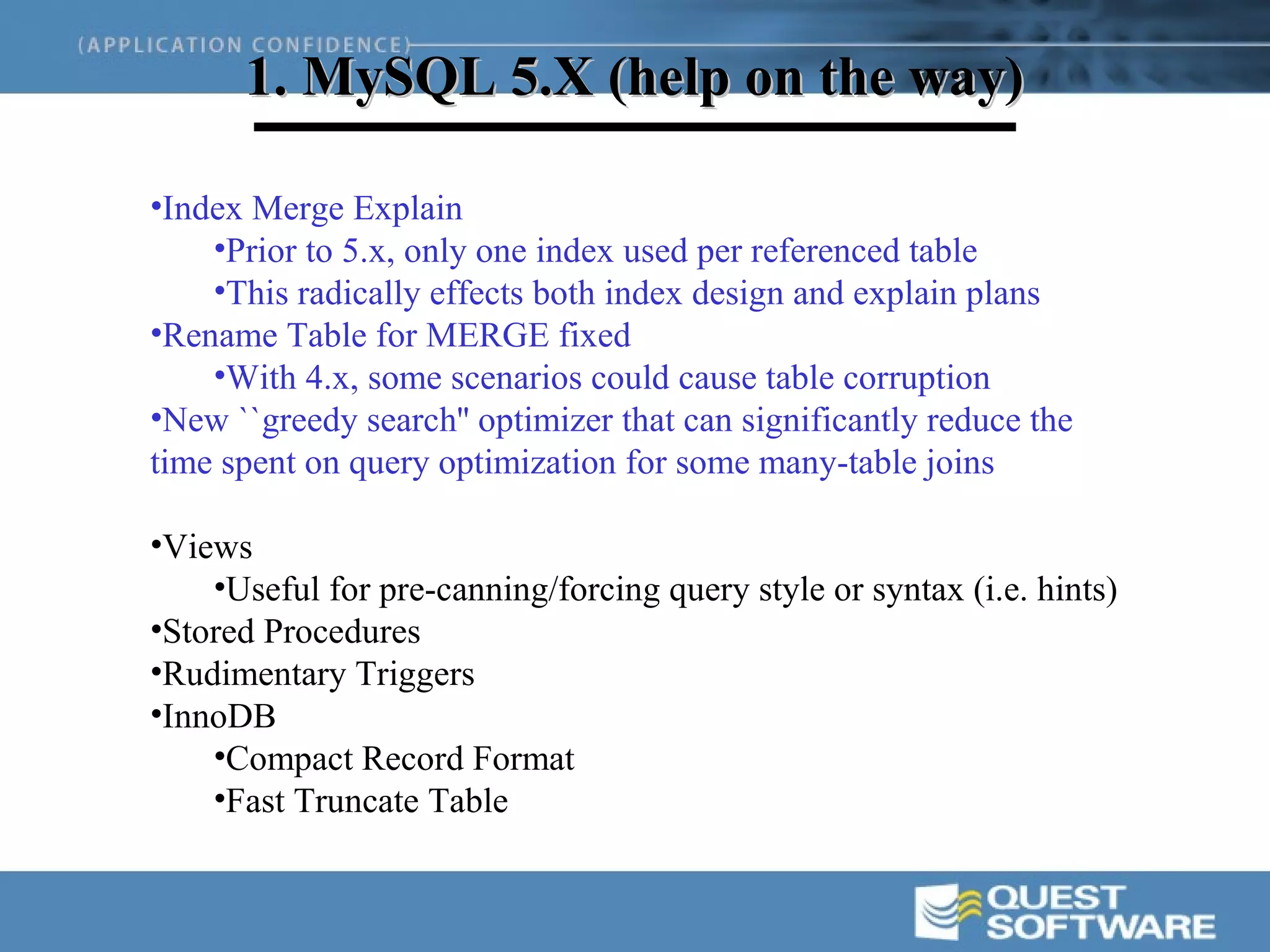 1. MySQL 5.X (help on the way)

•Index Merge Explain
    •Prior to 5.x, only one index used per referenced table
    •This radically effects both index design and explain plans
•Rename Table for MERGE fixed
    •With 4.x, some scenarios could cause table corruption
•New ``greedy search'' optimizer that can significantly reduce the
time spent on query optimization for some many-table joins

•Views
    •Useful for pre-canning/forcing query style or syntax (i.e. hints)
•Stored Procedures
•Rudimentary Triggers
•InnoDB
    •Compact Record Format
    •Fast Truncate Table
 