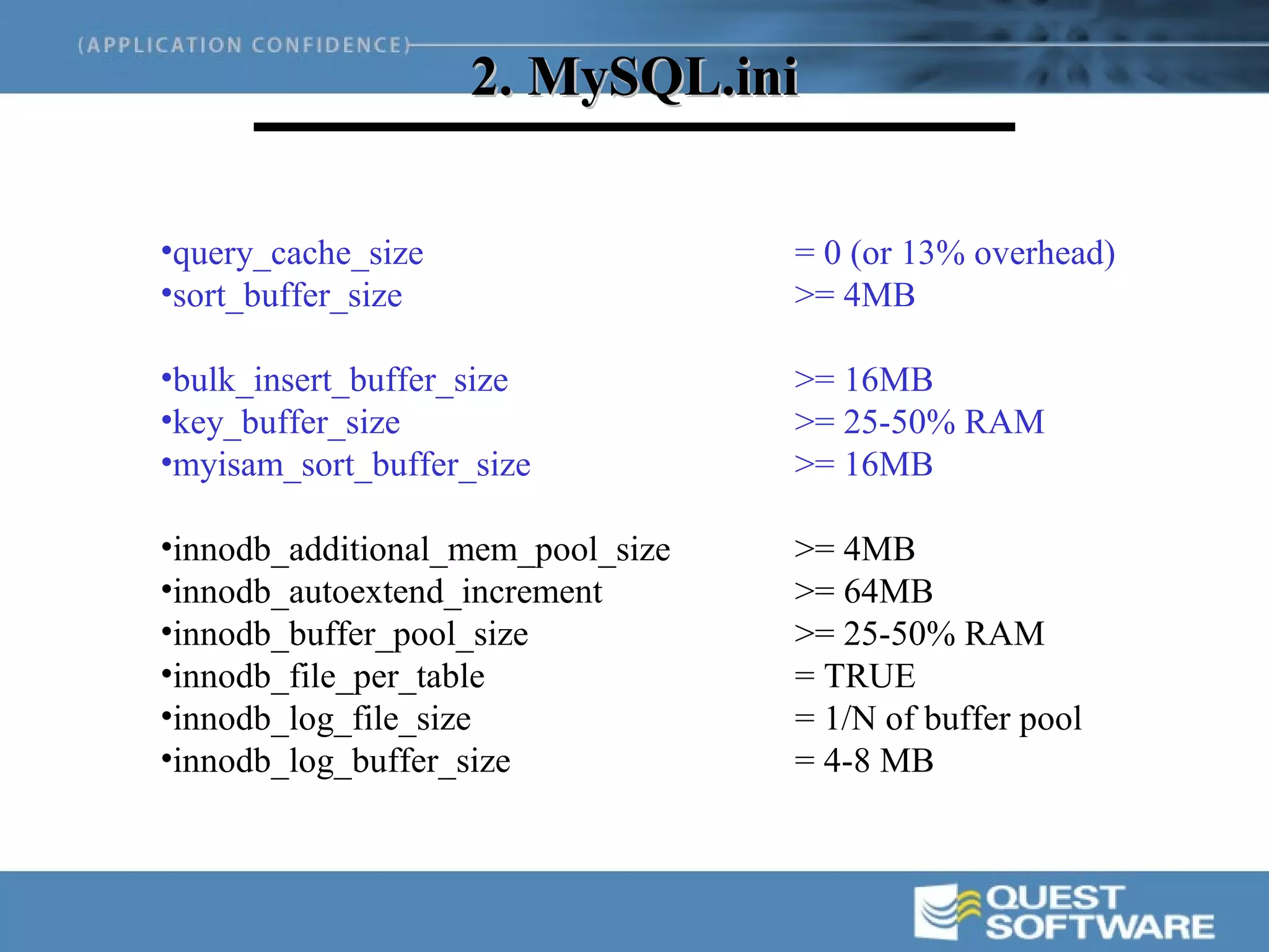 2. MySQL.ini

•query_cache_size                  = 0 (or 13% overhead)
•sort_buffer_size                  >= 4MB

•bulk_insert_buffer_size           >= 16MB
•key_buffer_size                   >= 25-50% RAM
•myisam_sort_buffer_size           >= 16MB

•innodb_additional_mem_pool_size   >= 4MB
•innodb_autoextend_increment       >= 64MB
•innodb_buffer_pool_size           >= 25-50% RAM
•innodb_file_per_table             = TRUE
•innodb_log_file_size              = 1/N of buffer pool
•innodb_log_buffer_size            = 4-8 MB
 