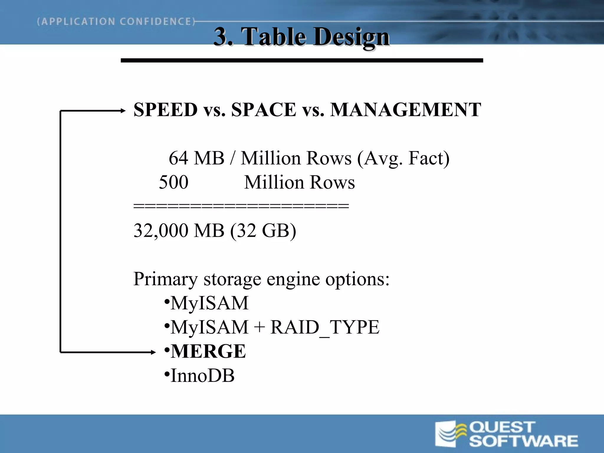 3. Table Design

SPEED vs. SPACE vs. MANAGEMENT

    64 MB / Million Rows (Avg. Fact)
   500      Million Rows
===================
32,000 MB (32 GB)

Primary storage engine options:
   •MyISAM
   •MyISAM + RAID_TYPE
   •MERGE
   •InnoDB
 