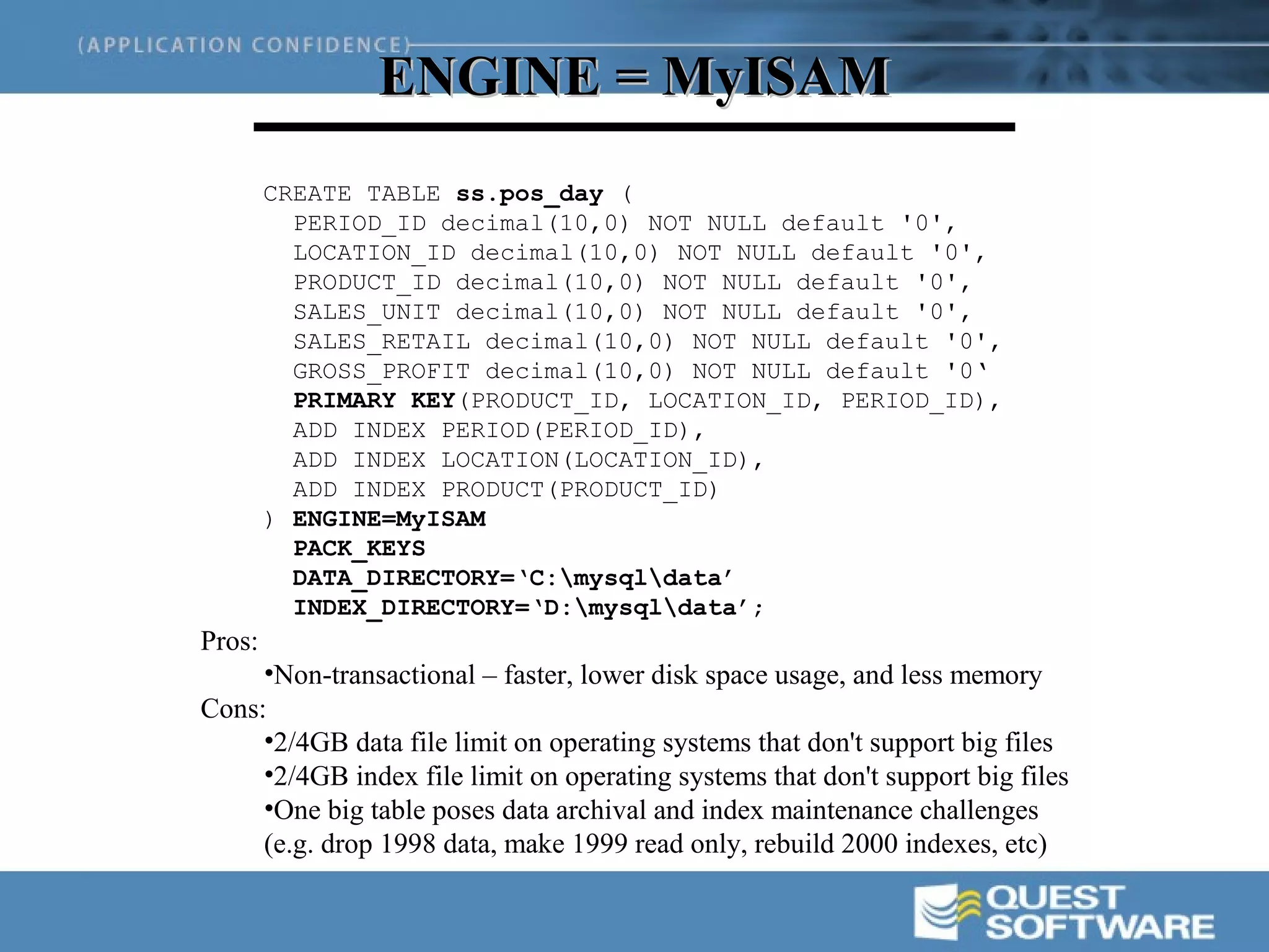ENGINE = MyISAM
        CREATE TABLE ss.pos_day (
          PERIOD_ID decimal(10,0) NOT NULL default '0',
          LOCATION_ID decimal(10,0) NOT NULL default '0',
          PRODUCT_ID decimal(10,0) NOT NULL default '0',
          SALES_UNIT decimal(10,0) NOT NULL default '0',
          SALES_RETAIL decimal(10,0) NOT NULL default '0',
          GROSS_PROFIT decimal(10,0) NOT NULL default '0‘
          PRIMARY KEY(PRODUCT_ID, LOCATION_ID, PERIOD_ID),
          ADD INDEX PERIOD(PERIOD_ID),
          ADD INDEX LOCATION(LOCATION_ID),
          ADD INDEX PRODUCT(PRODUCT_ID)
        ) ENGINE=MyISAM
          PACK_KEYS
          DATA_DIRECTORY=‘C:mysqldata’
          INDEX_DIRECTORY=‘D:mysqldata’;
Pros:
     •Non-transactional – faster, lower disk space usage, and less memory
Cons:
     •2/4GB data file limit on operating systems that don't support big files
     •2/4GB index file limit on operating systems that don't support big files
     •One big table poses data archival and index maintenance challenges
     (e.g. drop 1998 data, make 1999 read only, rebuild 2000 indexes, etc)
 