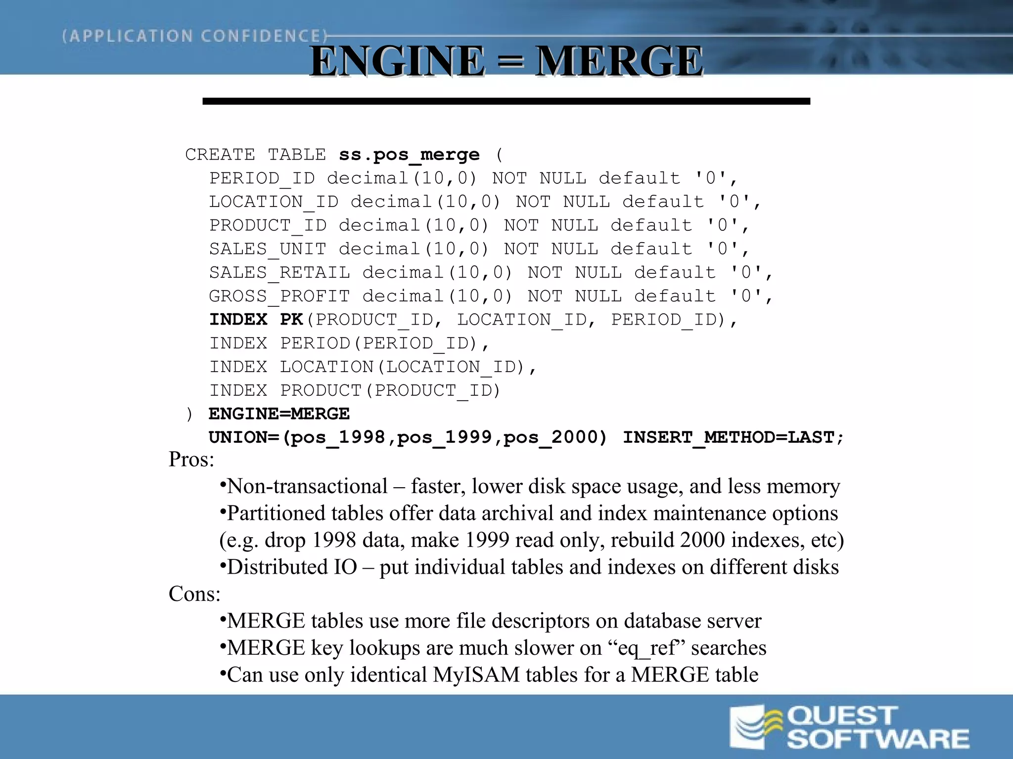 ENGINE = MERGE
 CREATE TABLE ss.pos_merge (
   PERIOD_ID decimal(10,0) NOT NULL default '0',
   LOCATION_ID decimal(10,0) NOT NULL default '0',
   PRODUCT_ID decimal(10,0) NOT NULL default '0',
   SALES_UNIT decimal(10,0) NOT NULL default '0',
   SALES_RETAIL decimal(10,0) NOT NULL default '0',
   GROSS_PROFIT decimal(10,0) NOT NULL default '0',
   INDEX PK(PRODUCT_ID, LOCATION_ID, PERIOD_ID),
   INDEX PERIOD(PERIOD_ID),
   INDEX LOCATION(LOCATION_ID),
   INDEX PRODUCT(PRODUCT_ID)
 ) ENGINE=MERGE
   UNION=(pos_1998,pos_1999,pos_2000) INSERT_METHOD=LAST;
Pros:
     •Non-transactional – faster, lower disk space usage, and less memory
     •Partitioned tables offer data archival and index maintenance options
     (e.g. drop 1998 data, make 1999 read only, rebuild 2000 indexes, etc)
     •Distributed IO – put individual tables and indexes on different disks
Cons:
     •MERGE tables use more file descriptors on database server
     •MERGE key lookups are much slower on “eq_ref” searches
     •Can use only identical MyISAM tables for a MERGE table
 