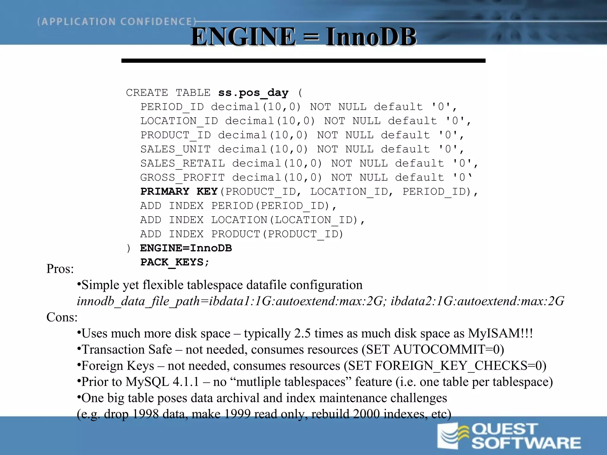 ENGINE = InnoDB
              CREATE TABLE ss.pos_day (
                PERIOD_ID decimal(10,0) NOT NULL default '0',
                LOCATION_ID decimal(10,0) NOT NULL default '0',
                PRODUCT_ID decimal(10,0) NOT NULL default '0',
                SALES_UNIT decimal(10,0) NOT NULL default '0',
                SALES_RETAIL decimal(10,0) NOT NULL default '0',
                GROSS_PROFIT decimal(10,0) NOT NULL default '0‘
                PRIMARY KEY(PRODUCT_ID, LOCATION_ID, PERIOD_ID),
                ADD INDEX PERIOD(PERIOD_ID),
                ADD INDEX LOCATION(LOCATION_ID),
                ADD INDEX PRODUCT(PRODUCT_ID)
              ) ENGINE=InnoDB
                PACK_KEYS;
Pros:
     •Simple yet flexible tablespace datafile configuration
     innodb_data_file_path=ibdata1:1G:autoextend:max:2G; ibdata2:1G:autoextend:max:2G
Cons:
     •Uses much more disk space – typically 2.5 times as much disk space as MyISAM!!!
     •Transaction Safe – not needed, consumes resources (SET AUTOCOMMIT=0)
     •Foreign Keys – not needed, consumes resources (SET FOREIGN_KEY_CHECKS=0)
     •Prior to MySQL 4.1.1 – no “mutliple tablespaces” feature (i.e. one table per tablespace)
     •One big table poses data archival and index maintenance challenges
     (e.g. drop 1998 data, make 1999 read only, rebuild 2000 indexes, etc)
 