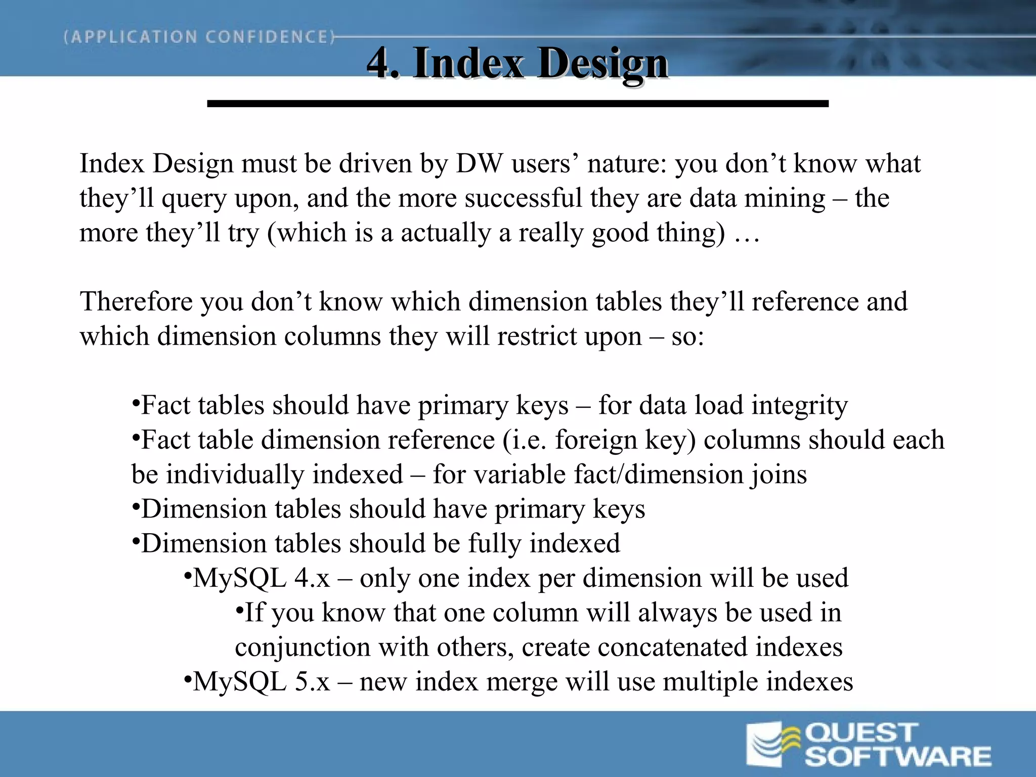 4. Index Design

Index Design must be driven by DW users’ nature: you don’t know what
they’ll query upon, and the more successful they are data mining – the
more they’ll try (which is a actually a really good thing) …

Therefore you don’t know which dimension tables they’ll reference and
which dimension columns they will restrict upon – so:

    •Fact tables should have primary keys – for data load integrity
    •Fact table dimension reference (i.e. foreign key) columns should each
    be individually indexed – for variable fact/dimension joins
    •Dimension tables should have primary keys
    •Dimension tables should be fully indexed
         •MySQL 4.x – only one index per dimension will be used
             •If you know that one column will always be used in
             conjunction with others, create concatenated indexes
         •MySQL 5.x – new index merge will use multiple indexes
 