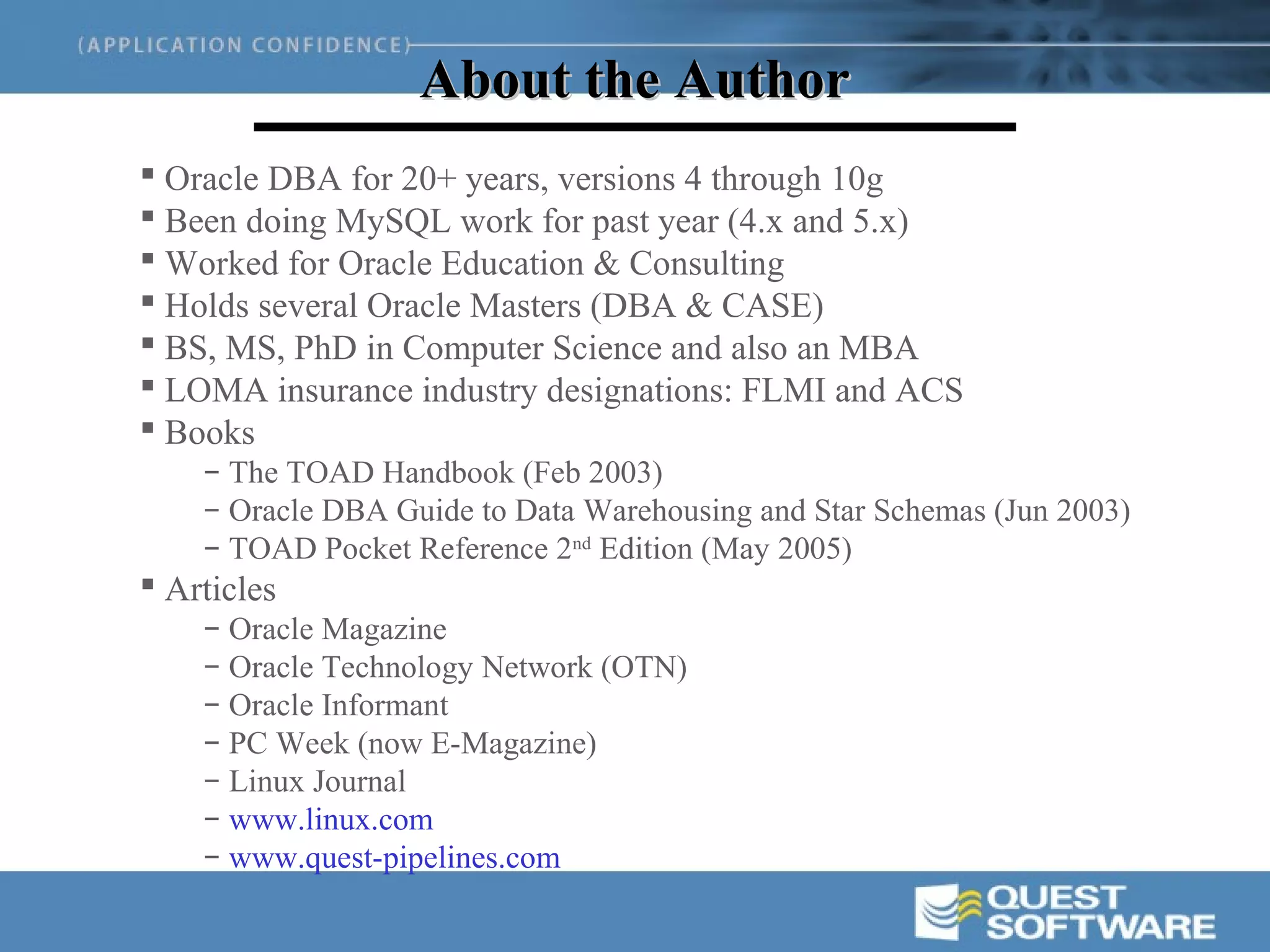 About the Author
 Oracle DBA for 20+ years, versions 4 through 10g
 Been doing MySQL work for past year (4.x and 5.x)
 Worked for Oracle Education & Consulting
 Holds several Oracle Masters (DBA & CASE)
 BS, MS, PhD in Computer Science and also an MBA
 LOMA insurance industry designations: FLMI and ACS
 Books
    – The TOAD Handbook (Feb 2003)
    – Oracle DBA Guide to Data Warehousing and Star Schemas (Jun 2003)
    – TOAD Pocket Reference 2nd Edition (May 2005)
 Articles
    – Oracle Magazine
    – Oracle Technology Network (OTN)
    – Oracle Informant
    – PC Week (now E-Magazine)
    – Linux Journal
    – www.linux.com
    – www.quest-pipelines.com
 