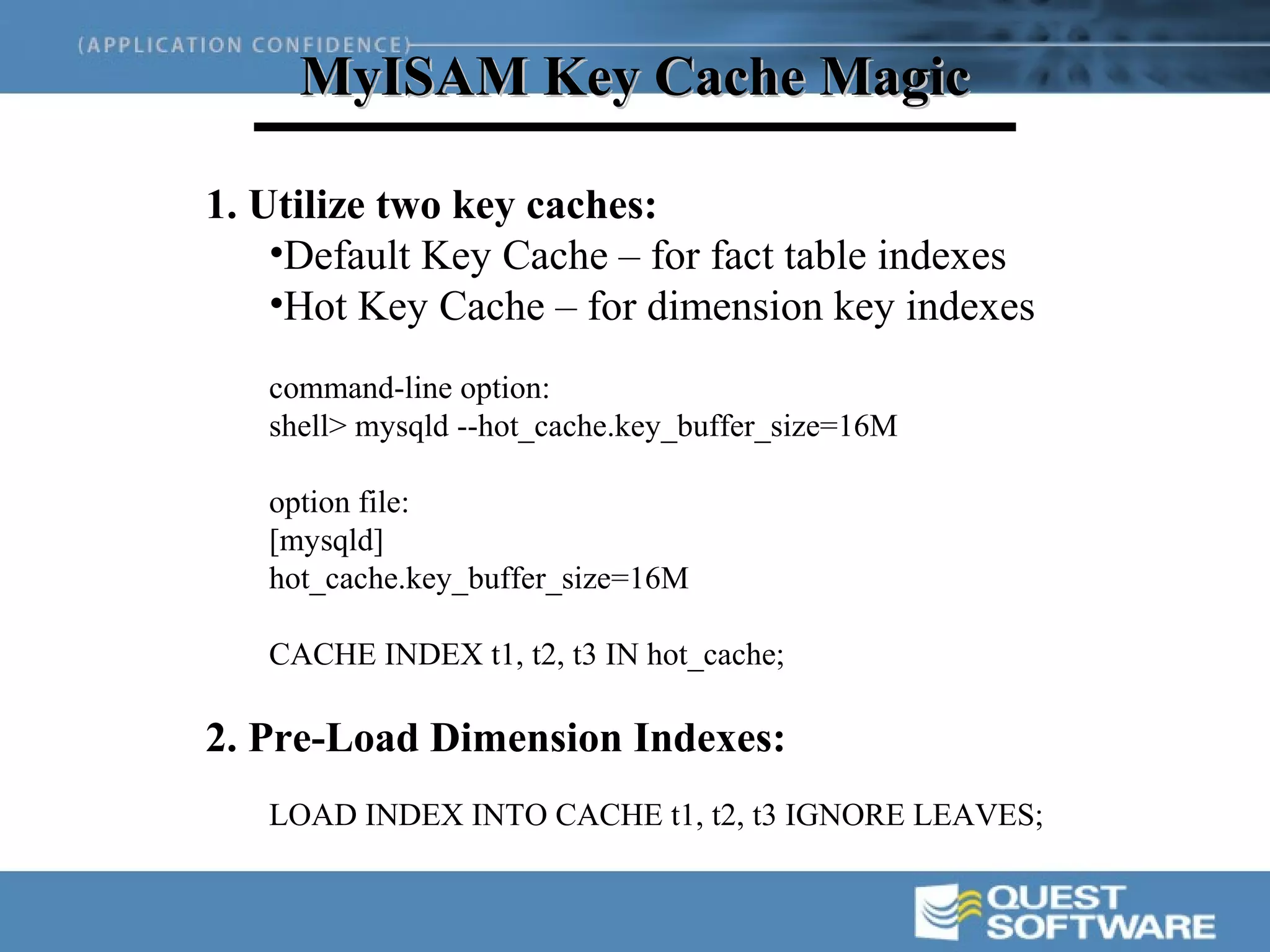 MyISAM Key Cache Magic

1. Utilize two key caches:
    •Default Key Cache – for fact table indexes
    •Hot Key Cache – for dimension key indexes
   command-line option:
   shell> mysqld --hot_cache.key_buffer_size=16M

   option file:
   [mysqld]
   hot_cache.key_buffer_size=16M

   CACHE INDEX t1, t2, t3 IN hot_cache;

2. Pre-Load Dimension Indexes:
   LOAD INDEX INTO CACHE t1, t2, t3 IGNORE LEAVES;
 
