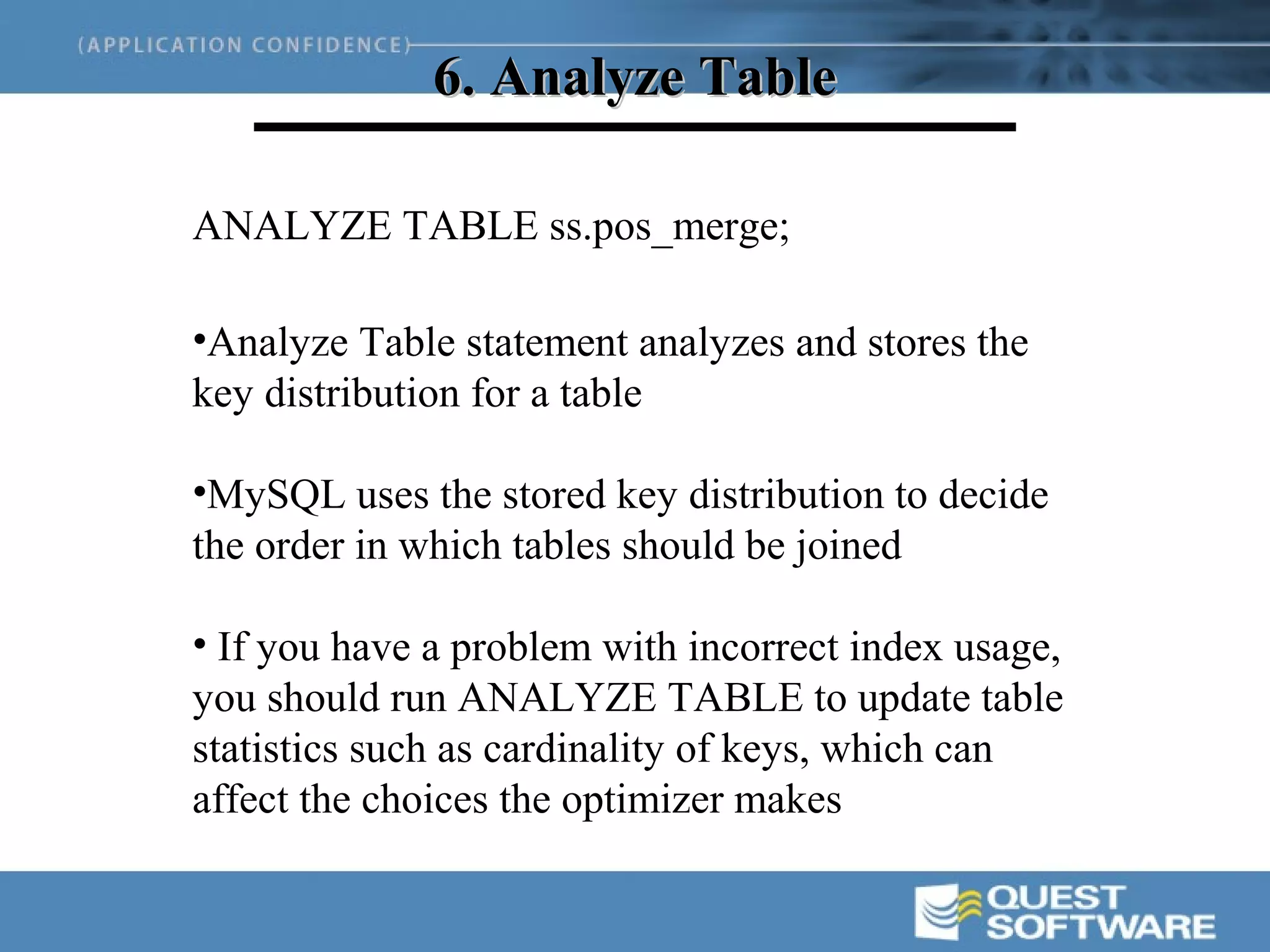 6. Analyze Table

ANALYZE TABLE ss.pos_merge;

•Analyze Table statement analyzes and stores the
key distribution for a table

•MySQL uses the stored key distribution to decide
the order in which tables should be joined

• If you have a problem with incorrect index usage,
you should run ANALYZE TABLE to update table
statistics such as cardinality of keys, which can
affect the choices the optimizer makes
 