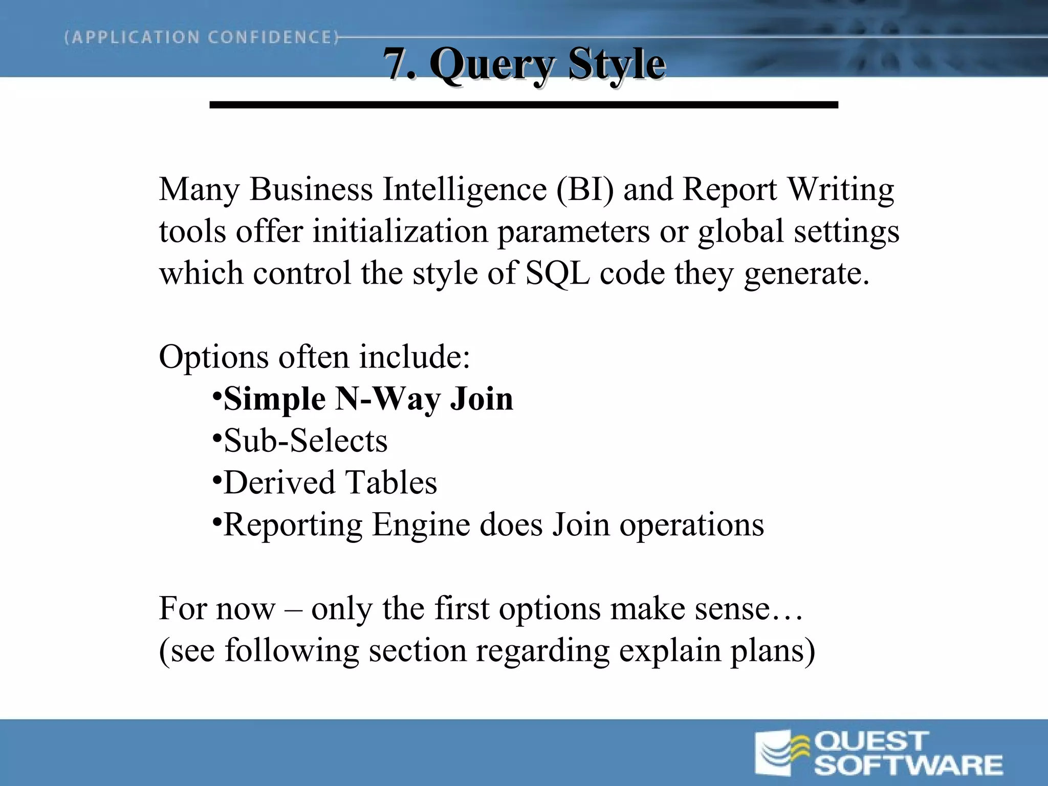 7. Query Style

Many Business Intelligence (BI) and Report Writing
tools offer initialization parameters or global settings
which control the style of SQL code they generate.

Options often include:
   •Simple N-Way Join
   •Sub-Selects
   •Derived Tables
   •Reporting Engine does Join operations

For now – only the first options make sense…
(see following section regarding explain plans)
 