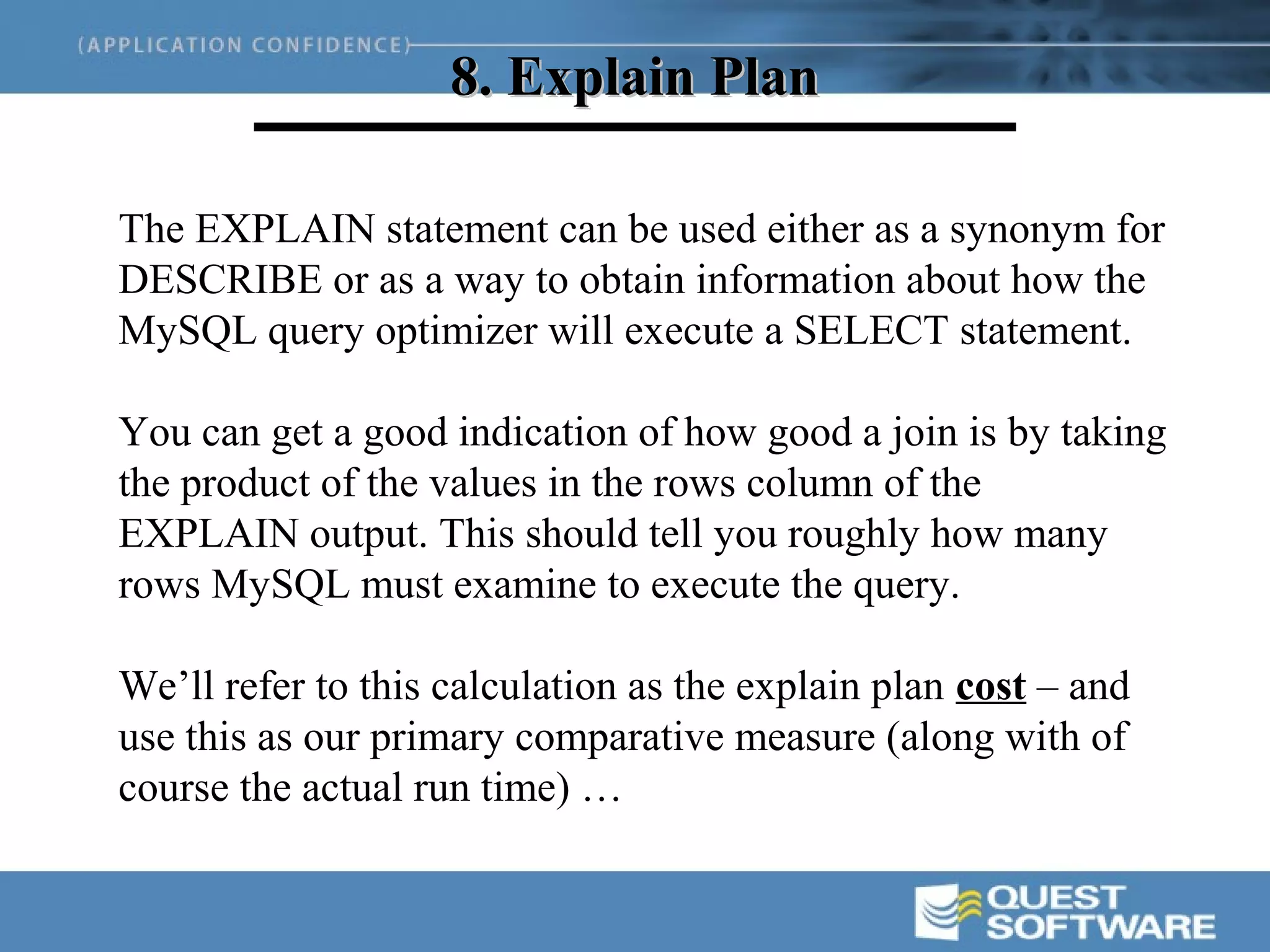 8. Explain Plan

The EXPLAIN statement can be used either as a synonym for
DESCRIBE or as a way to obtain information about how the
MySQL query optimizer will execute a SELECT statement.

You can get a good indication of how good a join is by taking
the product of the values in the rows column of the
EXPLAIN output. This should tell you roughly how many
rows MySQL must examine to execute the query.

We’ll refer to this calculation as the explain plan cost – and
use this as our primary comparative measure (along with of
course the actual run time) …
 