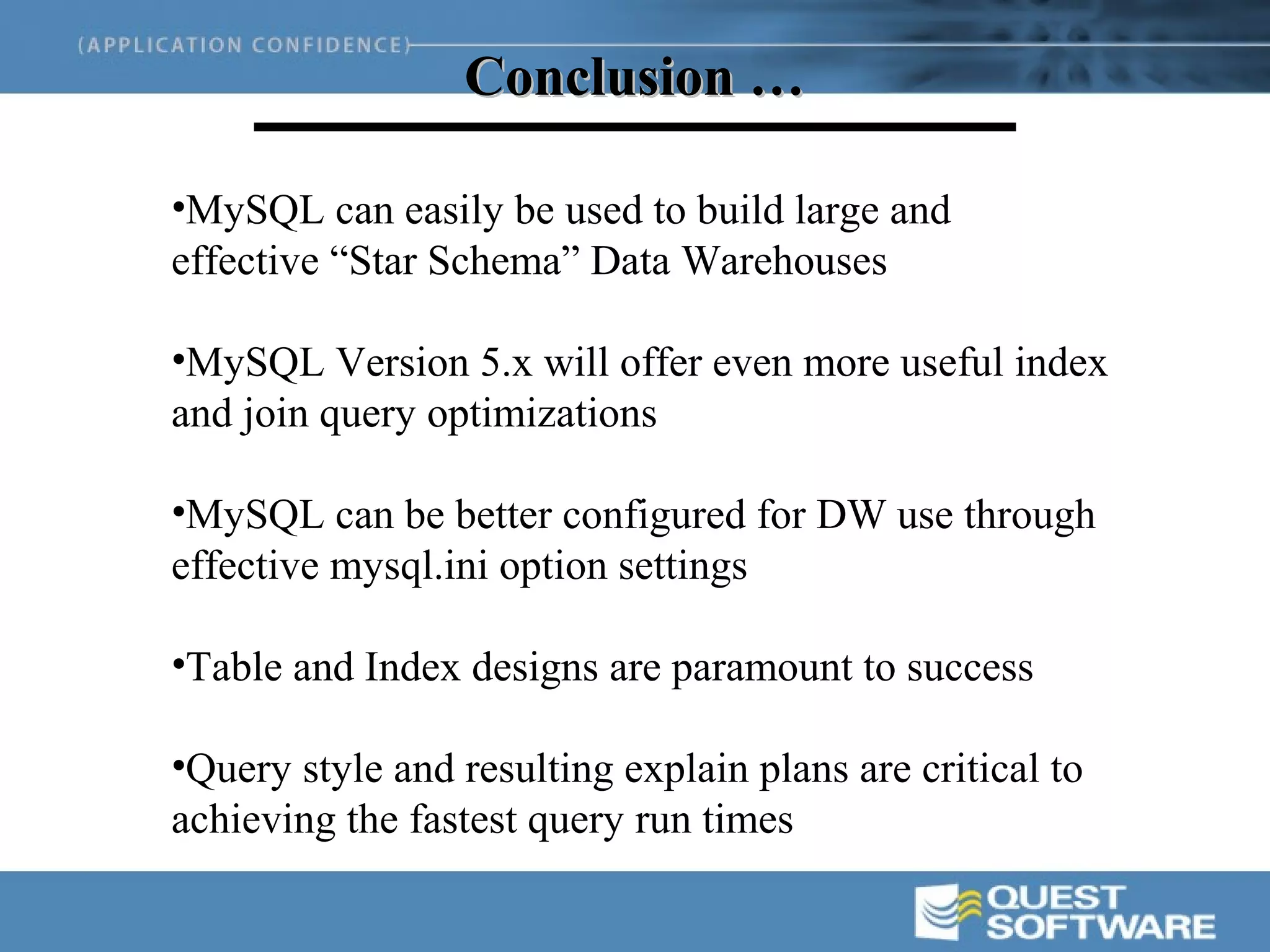 Conclusion …

•MySQL can easily be used to build large and
effective “Star Schema” Data Warehouses

•MySQL Version 5.x will offer even more useful index
and join query optimizations

•MySQL can be better configured for DW use through
effective mysql.ini option settings

•Table and Index designs are paramount to success

•Query style and resulting explain plans are critical to
achieving the fastest query run times
 