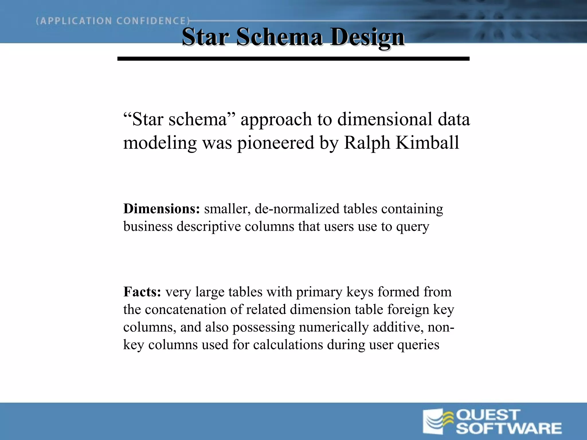 Star Schema Design


“Star schema” approach to dimensional data
modeling was pioneered by Ralph Kimball


Dimensions: smaller, de-normalized tables containing
business descriptive columns that users use to query



Facts: very large tables with primary keys formed from
the concatenation of related dimension table foreign key
columns, and also possessing numerically additive, non-
key columns used for calculations during user queries
 