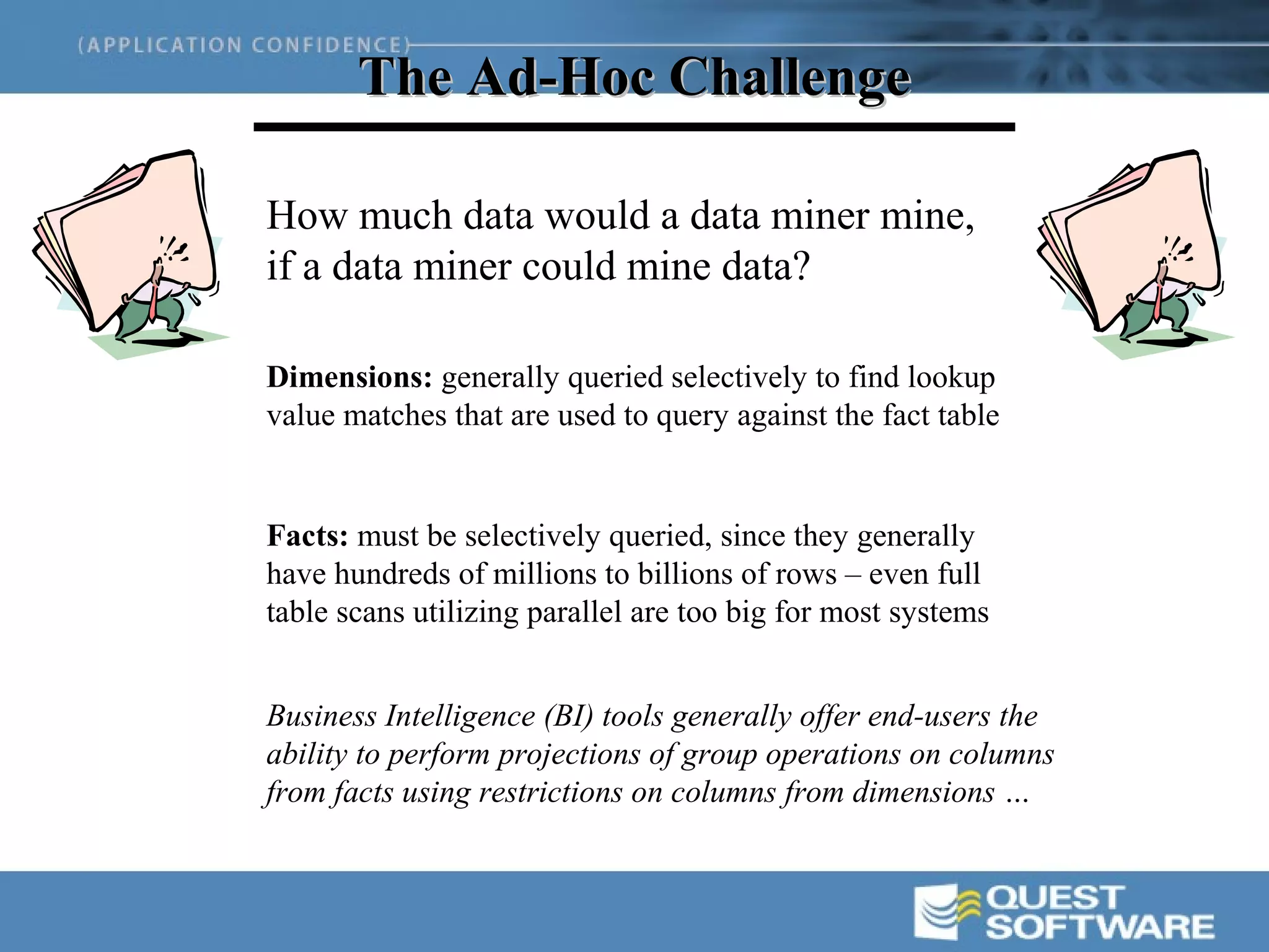 The Ad-Hoc Challenge

How much data would a data miner mine,
if a data miner could mine data?

Dimensions: generally queried selectively to find lookup
value matches that are used to query against the fact table


Facts: must be selectively queried, since they generally
have hundreds of millions to billions of rows – even full
table scans utilizing parallel are too big for most systems


Business Intelligence (BI) tools generally offer end-users the
ability to perform projections of group operations on columns
from facts using restrictions on columns from dimensions …
 