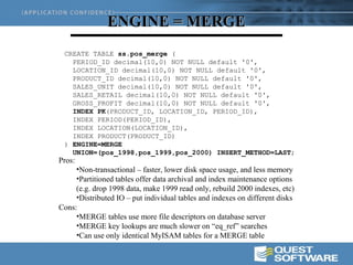 ENGINE = MERGE
 CREATE TABLE ss.pos_merge (
   PERIOD_ID decimal(10,0) NOT NULL default '0',
   LOCATION_ID decimal(10,0) NOT NULL default '0',
   PRODUCT_ID decimal(10,0) NOT NULL default '0',
   SALES_UNIT decimal(10,0) NOT NULL default '0',
   SALES_RETAIL decimal(10,0) NOT NULL default '0',
   GROSS_PROFIT decimal(10,0) NOT NULL default '0',
   INDEX PK(PRODUCT_ID, LOCATION_ID, PERIOD_ID),
   INDEX PERIOD(PERIOD_ID),
   INDEX LOCATION(LOCATION_ID),
   INDEX PRODUCT(PRODUCT_ID)
 ) ENGINE=MERGE
   UNION=(pos_1998,pos_1999,pos_2000) INSERT_METHOD=LAST;
Pros:
     •Non-transactional – faster, lower disk space usage, and less memory
     •Partitioned tables offer data archival and index maintenance options
     (e.g. drop 1998 data, make 1999 read only, rebuild 2000 indexes, etc)
     •Distributed IO – put individual tables and indexes on different disks
Cons:
     •MERGE tables use more file descriptors on database server
     •MERGE key lookups are much slower on “eq_ref” searches
     •Can use only identical MyISAM tables for a MERGE table
 