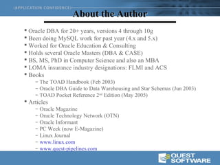 About the Author
 Oracle DBA for 20+ years, versions 4 through 10g
 Been doing MySQL work for past year (4.x and 5.x)
 Worked for Oracle Education & Consulting
 Holds several Oracle Masters (DBA & CASE)
 BS, MS, PhD in Computer Science and also an MBA
 LOMA insurance industry designations: FLMI and ACS
 Books
    – The TOAD Handbook (Feb 2003)
    – Oracle DBA Guide to Data Warehousing and Star Schemas (Jun 2003)
    – TOAD Pocket Reference 2nd Edition (May 2005)
 Articles
    – Oracle Magazine
    – Oracle Technology Network (OTN)
    – Oracle Informant
    – PC Week (now E-Magazine)
    – Linux Journal
    – www.linux.com
    – www.quest-pipelines.com
 