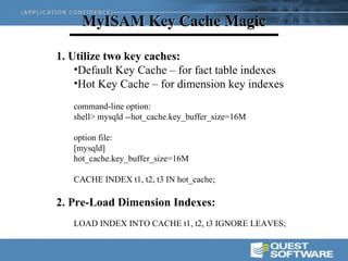 MyISAM Key Cache Magic

1. Utilize two key caches:
    •Default Key Cache – for fact table indexes
    •Hot Key Cache – for dimension key indexes
   command-line option:
   shell> mysqld --hot_cache.key_buffer_size=16M

   option file:
   [mysqld]
   hot_cache.key_buffer_size=16M

   CACHE INDEX t1, t2, t3 IN hot_cache;

2. Pre-Load Dimension Indexes:
   LOAD INDEX INTO CACHE t1, t2, t3 IGNORE LEAVES;
 