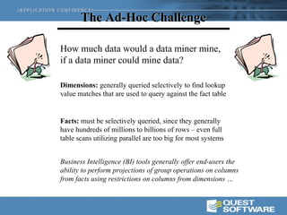 The Ad-Hoc Challenge

How much data would a data miner mine,
if a data miner could mine data?

Dimensions: generally queried selectively to find lookup
value matches that are used to query against the fact table


Facts: must be selectively queried, since they generally
have hundreds of millions to billions of rows – even full
table scans utilizing parallel are too big for most systems


Business Intelligence (BI) tools generally offer end-users the
ability to perform projections of group operations on columns
from facts using restrictions on columns from dimensions …
 
